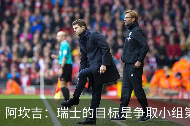 阿坎吉：瑞士的目标是争取小组第一出线 补水暂停会打乱比赛节奏